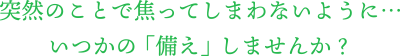 突然のことで焦ってしまわないように、いつかの「備え」しませんか？